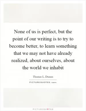 None of us is perfect, but the point of our writing is to try to become better, to learn something that we may not have already realized, about ourselves, about the world we inhabit Picture Quote #1