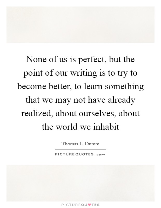 None of us is perfect, but the point of our writing is to try to become better, to learn something that we may not have already realized, about ourselves, about the world we inhabit Picture Quote #1