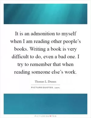 It is an admonition to myself when I am reading other people’s books. Writing a book is very difficult to do, even a bad one. I try to remember that when reading someone else’s work Picture Quote #1