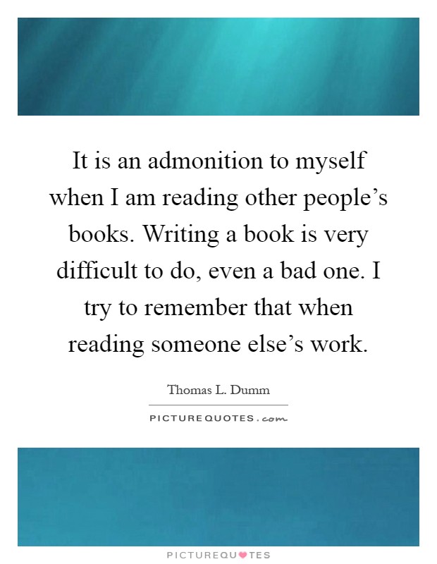 It is an admonition to myself when I am reading other people's books. Writing a book is very difficult to do, even a bad one. I try to remember that when reading someone else's work Picture Quote #1