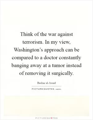 Think of the war against terrorism. In my view, Washington’s approach can be compared to a doctor constantly banging away at a tumor instead of removing it surgically Picture Quote #1