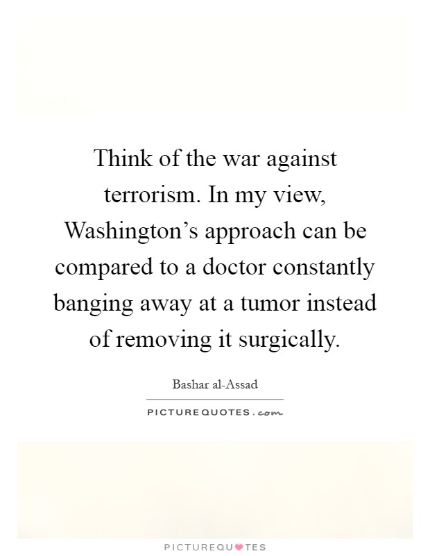 Think of the war against terrorism. In my view, Washington's approach can be compared to a doctor constantly banging away at a tumor instead of removing it surgically Picture Quote #1