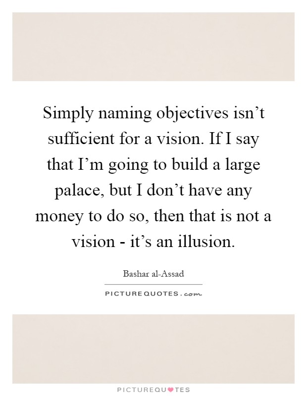 Simply naming objectives isn't sufficient for a vision. If I say that I'm going to build a large palace, but I don't have any money to do so, then that is not a vision - it's an illusion Picture Quote #1
