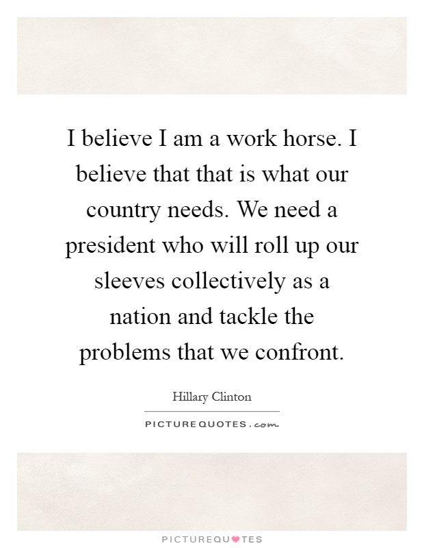 I believe I am a work horse. I believe that that is what our country needs. We need a president who will roll up our sleeves collectively as a nation and tackle the problems that we confront Picture Quote #1