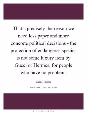That’s precisely the reason we need less paper and more concrete political decisions - the protection of endangeres species is not some luxury item by Gucci or Hermes, for people who have no problems Picture Quote #1