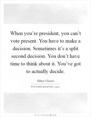 When you’re president, you can’t vote present. You have to make a decision. Sometimes it’s a split second decision. You don’t have time to think about it. You’ve got to actually decide Picture Quote #1
