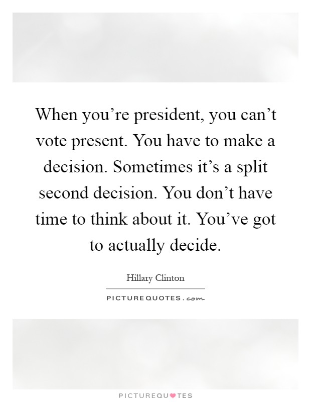 When you're president, you can't vote present. You have to make a decision. Sometimes it's a split second decision. You don't have time to think about it. You've got to actually decide Picture Quote #1