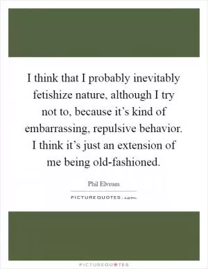 I think that I probably inevitably fetishize nature, although I try not to, because it’s kind of embarrassing, repulsive behavior. I think it’s just an extension of me being old-fashioned Picture Quote #1