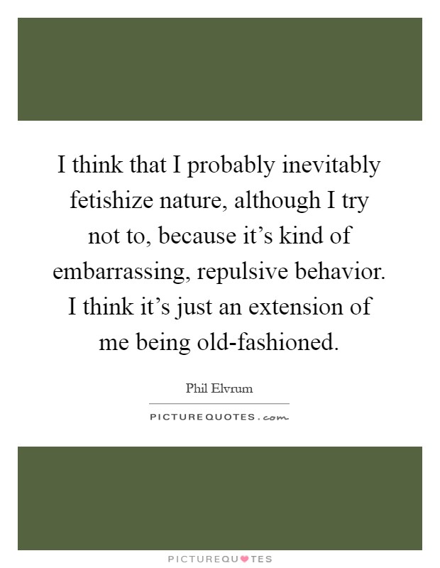 I think that I probably inevitably fetishize nature, although I try not to, because it's kind of embarrassing, repulsive behavior. I think it's just an extension of me being old-fashioned Picture Quote #1