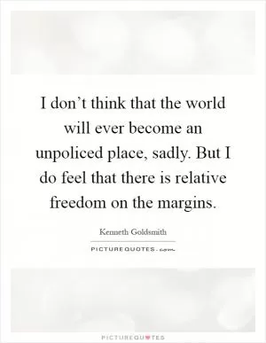 I don’t think that the world will ever become an unpoliced place, sadly. But I do feel that there is relative freedom on the margins Picture Quote #1