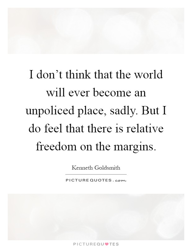 I don't think that the world will ever become an unpoliced place, sadly. But I do feel that there is relative freedom on the margins Picture Quote #1