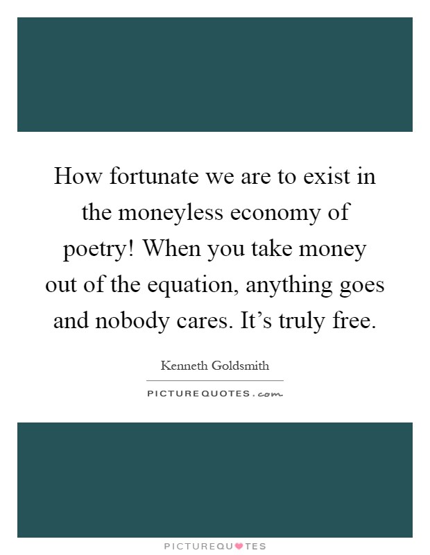 How fortunate we are to exist in the moneyless economy of poetry! When you take money out of the equation, anything goes and nobody cares. It's truly free Picture Quote #1