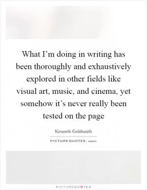 What I’m doing in writing has been thoroughly and exhaustively explored in other fields like visual art, music, and cinema, yet somehow it’s never really been tested on the page Picture Quote #1