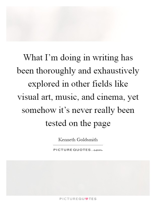 What I'm doing in writing has been thoroughly and exhaustively explored in other fields like visual art, music, and cinema, yet somehow it's never really been tested on the page Picture Quote #1