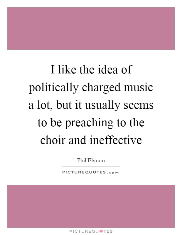 I like the idea of politically charged music a lot, but it usually seems to be preaching to the choir and ineffective Picture Quote #1