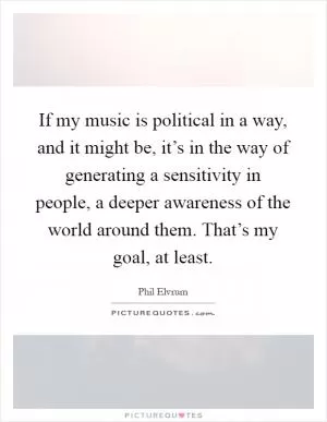 If my music is political in a way, and it might be, it’s in the way of generating a sensitivity in people, a deeper awareness of the world around them. That’s my goal, at least Picture Quote #1