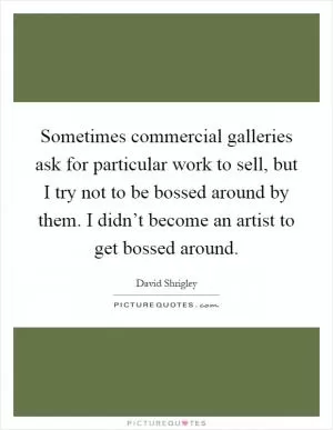 Sometimes commercial galleries ask for particular work to sell, but I try not to be bossed around by them. I didn’t become an artist to get bossed around Picture Quote #1