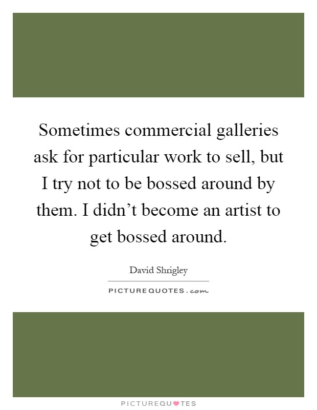 Sometimes commercial galleries ask for particular work to sell, but I try not to be bossed around by them. I didn't become an artist to get bossed around Picture Quote #1
