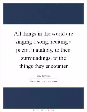All things in the world are singing a song, reciting a poem, inaudibly, to their surroundings, to the things they encounter Picture Quote #1