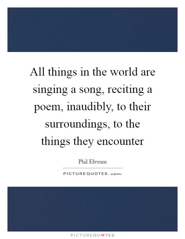 All things in the world are singing a song, reciting a poem, inaudibly, to their surroundings, to the things they encounter Picture Quote #1