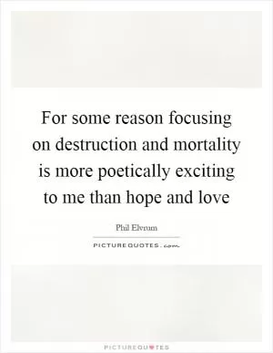 For some reason focusing on destruction and mortality is more poetically exciting to me than hope and love Picture Quote #1