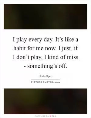 I play every day. It’s like a habit for me now. I just, if I don’t play, I kind of miss - something’s off Picture Quote #1