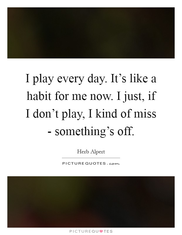 I play every day. It's like a habit for me now. I just, if I don't play, I kind of miss - something's off Picture Quote #1