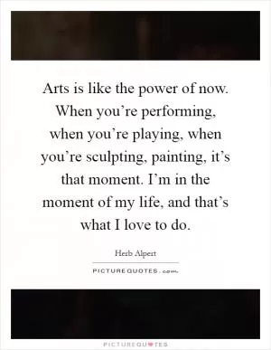 Arts is like the power of now. When you’re performing, when you’re playing, when you’re sculpting, painting, it’s that moment. I’m in the moment of my life, and that’s what I love to do Picture Quote #1