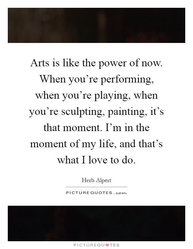 Arts is like the power of now. When you're performing, when you're playing, when you're sculpting, painting, it's that moment. I'm in the moment of my life, and that's what I love to do Picture Quote #1