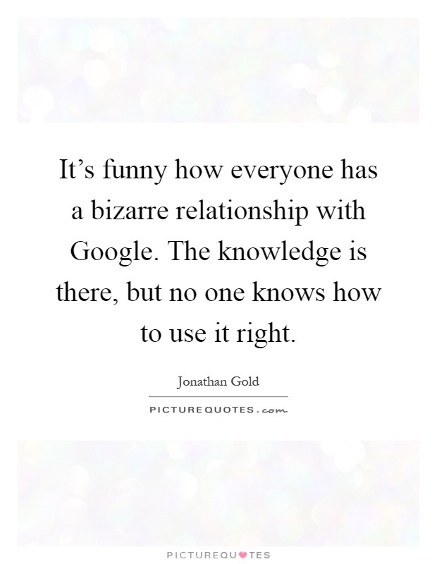 It's funny how everyone has a bizarre relationship with Google. The knowledge is there, but no one knows how to use it right Picture Quote #1