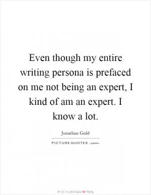 Even though my entire writing persona is prefaced on me not being an expert, I kind of am an expert. I know a lot Picture Quote #1