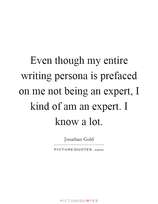 Even though my entire writing persona is prefaced on me not being an expert, I kind of am an expert. I know a lot Picture Quote #1