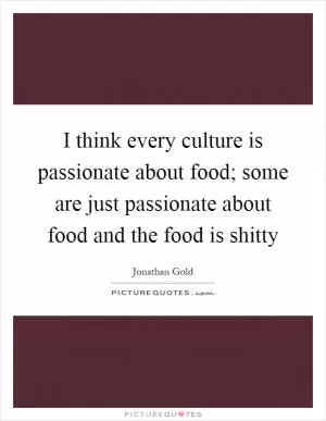 I think every culture is passionate about food; some are just passionate about food and the food is shitty Picture Quote #1
