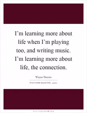 I’m learning more about life when I’m playing too, and writing music. I’m learning more about life, the connection Picture Quote #1