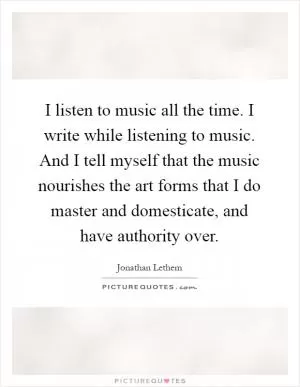 I listen to music all the time. I write while listening to music. And I tell myself that the music nourishes the art forms that I do master and domesticate, and have authority over Picture Quote #1
