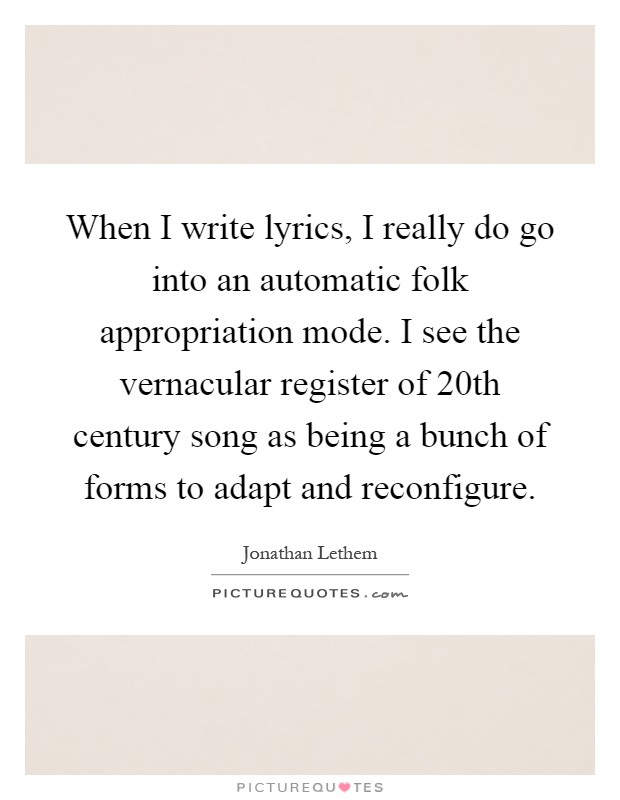 When I write lyrics, I really do go into an automatic folk appropriation mode. I see the vernacular register of 20th century song as being a bunch of forms to adapt and reconfigure Picture Quote #1