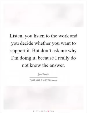 Listen, you listen to the work and you decide whether you want to support it. But don’t ask me why I’m doing it, because I really do not know the answer Picture Quote #1