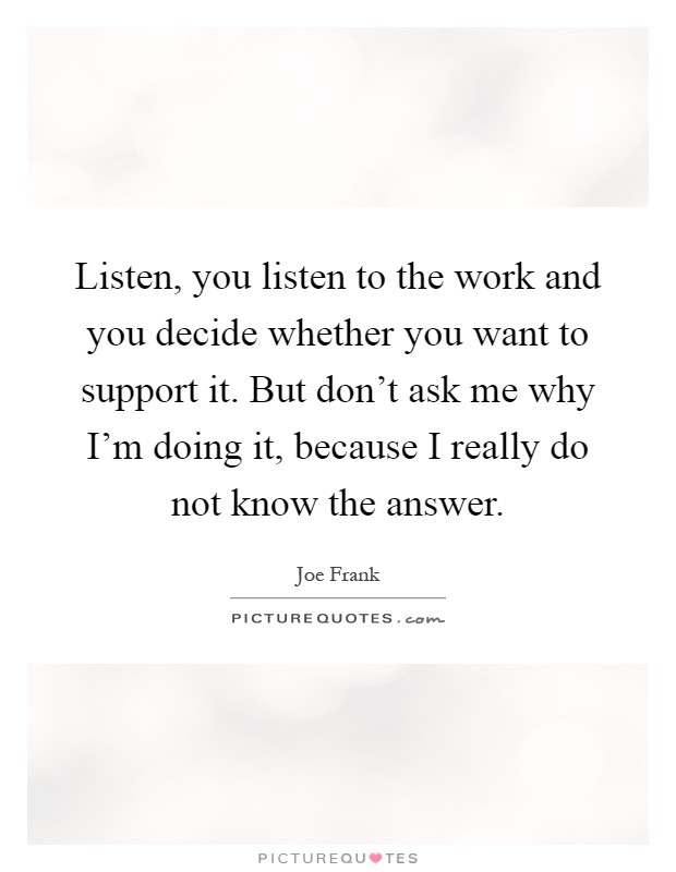 Listen, you listen to the work and you decide whether you want to support it. But don't ask me why I'm doing it, because I really do not know the answer Picture Quote #1