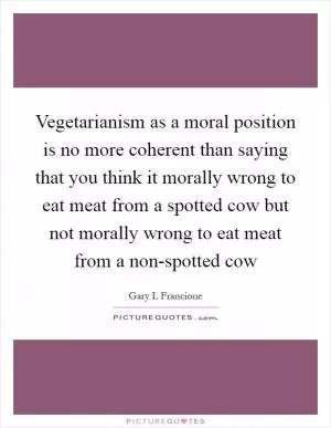 Vegetarianism as a moral position is no more coherent than saying that you think it morally wrong to eat meat from a spotted cow but not morally wrong to eat meat from a non-spotted cow Picture Quote #1