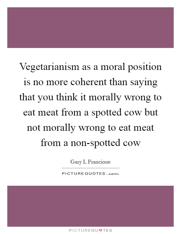 Vegetarianism as a moral position is no more coherent than saying that you think it morally wrong to eat meat from a spotted cow but not morally wrong to eat meat from a non-spotted cow Picture Quote #1
