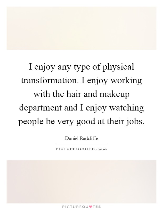 I enjoy any type of physical transformation. I enjoy working with the hair and makeup department and I enjoy watching people be very good at their jobs Picture Quote #1