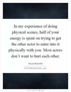In my experience of doing physical scenes, half of your energy is spent on trying to get the other actor to enter into it physically with you. Most actors don’t want to hurt each other Picture Quote #1