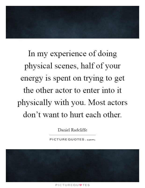 In my experience of doing physical scenes, half of your energy is spent on trying to get the other actor to enter into it physically with you. Most actors don't want to hurt each other Picture Quote #1