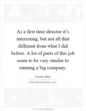As a first time director it’s interesting, but not all that different from what I did before. A lot of parts of this job seem to be very similar to running a big company Picture Quote #1
