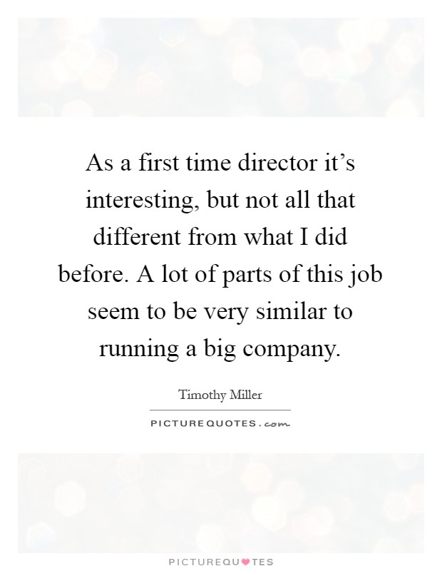 As a first time director it's interesting, but not all that different from what I did before. A lot of parts of this job seem to be very similar to running a big company Picture Quote #1