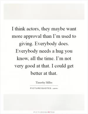 I think actors, they maybe want more approval than I’m used to giving. Everybody does. Everybody needs a hug you know, all the time. I’m not very good at that. I could get better at that Picture Quote #1