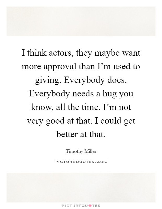 I think actors, they maybe want more approval than I'm used to giving. Everybody does. Everybody needs a hug you know, all the time. I'm not very good at that. I could get better at that Picture Quote #1