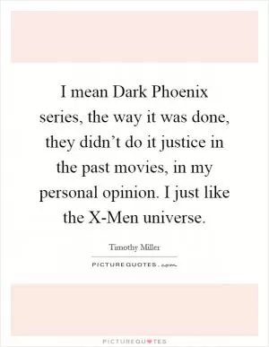 I mean Dark Phoenix series, the way it was done, they didn’t do it justice in the past movies, in my personal opinion. I just like the X-Men universe Picture Quote #1