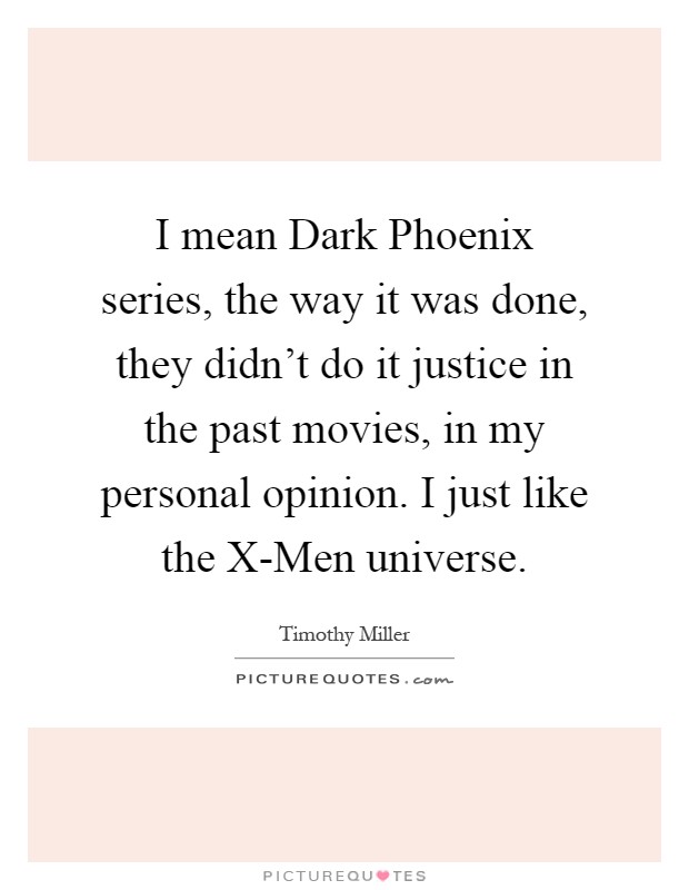 I mean Dark Phoenix series, the way it was done, they didn't do it justice in the past movies, in my personal opinion. I just like the X-Men universe Picture Quote #1