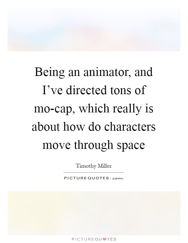 Being an animator, and I've directed tons of mo-cap, which really is about how do characters move through space Picture Quote #1